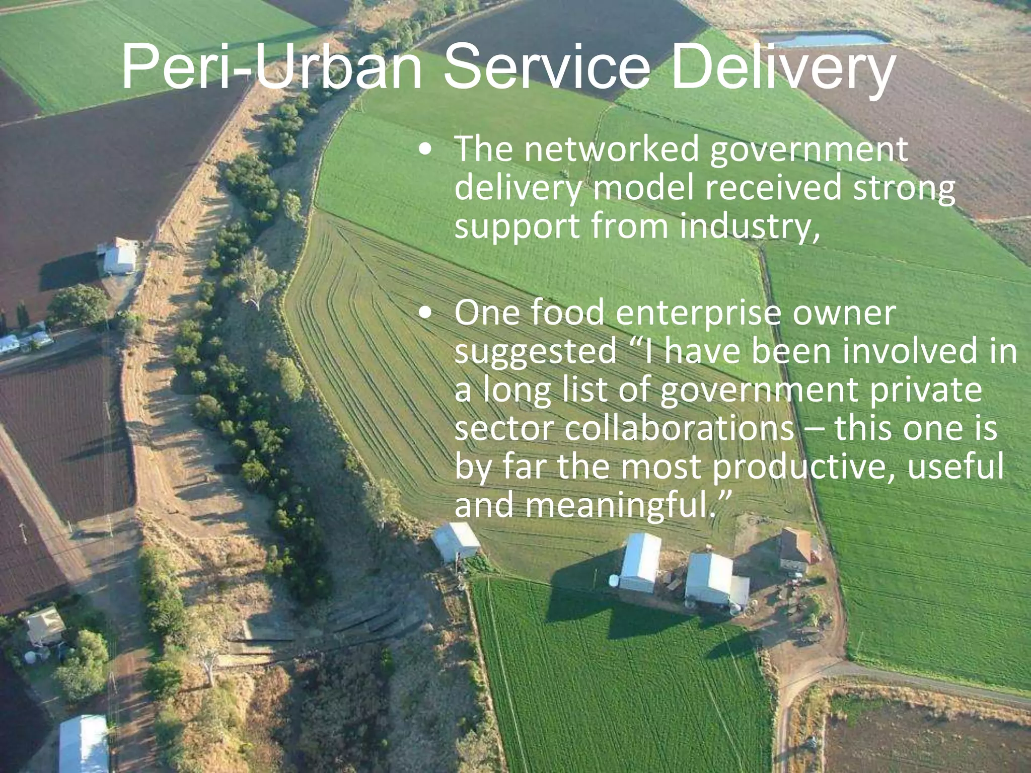 Peri-Urban Service Delivery
• The networked government
delivery model received strong
support from industry,

• One food enterprise owner
suggested “I have been involved in
a long list of government private
sector collaborations – this one is
by far the most productive, useful
and meaningful.”

 