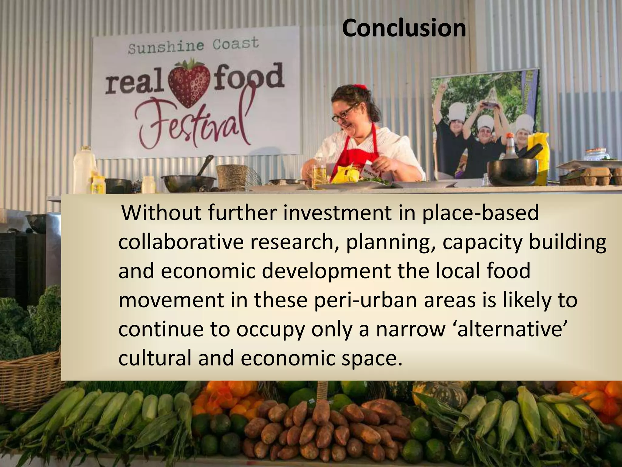 Conclusion

Without further investment in place-based
collaborative research, planning, capacity building
and economic development the local food
movement in these peri-urban areas is likely to
continue to occupy only a narrow ‘alternative’
cultural and economic space.

 