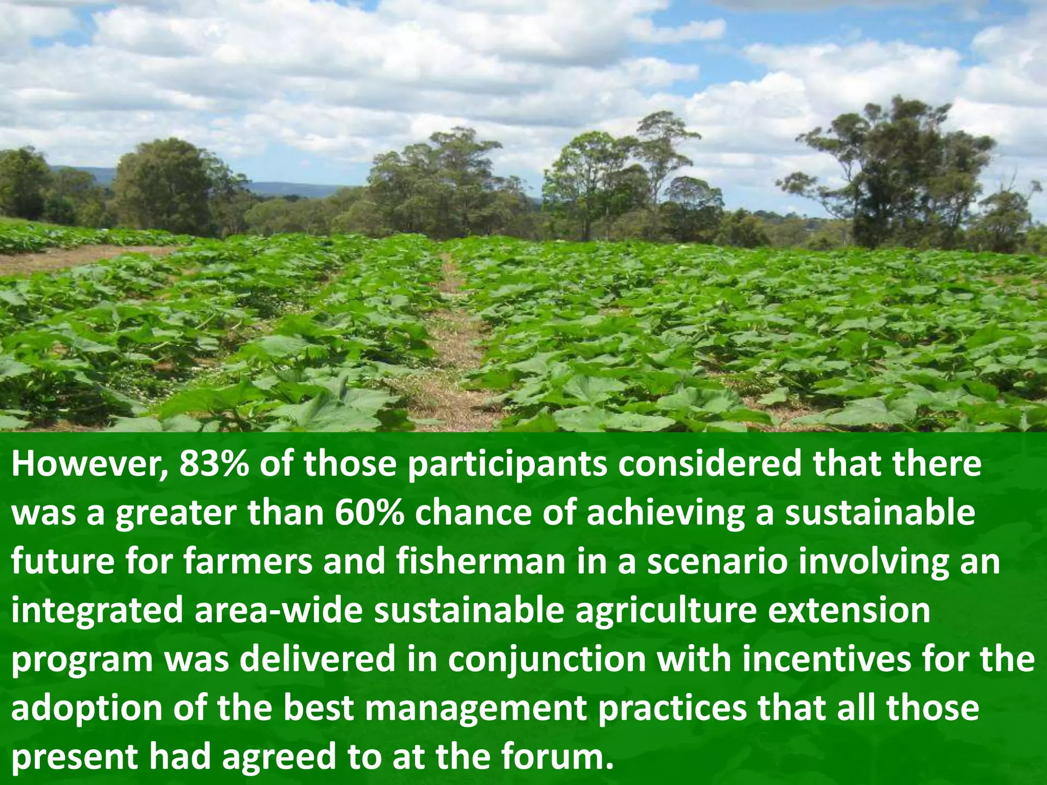 However, 83% of those participants considered that there
was a greater than 60% chance of achieving a sustainable
future for farmers and fisherman in a scenario involving an
integrated area-wide sustainable agriculture extension
program was delivered in conjunction with incentives for the
adoption of the best management practices that all those
present had agreed to at the forum.

 
