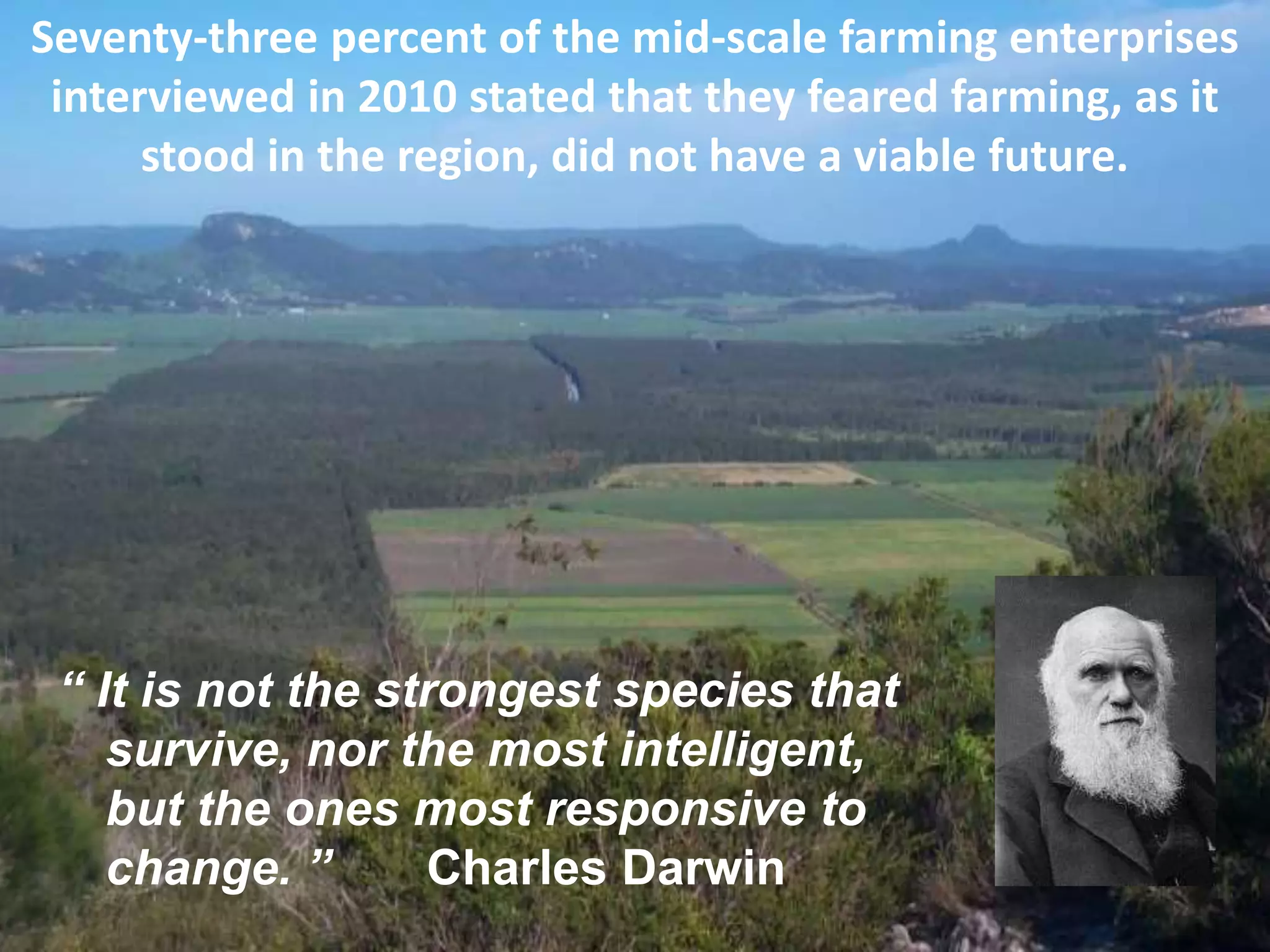 Seventy-three percent of the mid-scale farming enterprises
interviewed in 2010 stated that they feared farming, as it
stood in the region, did not have a viable future.

“ It is not the strongest species that
survive, nor the most intelligent,
but the ones most responsive to
change. ”
Charles Darwin

 