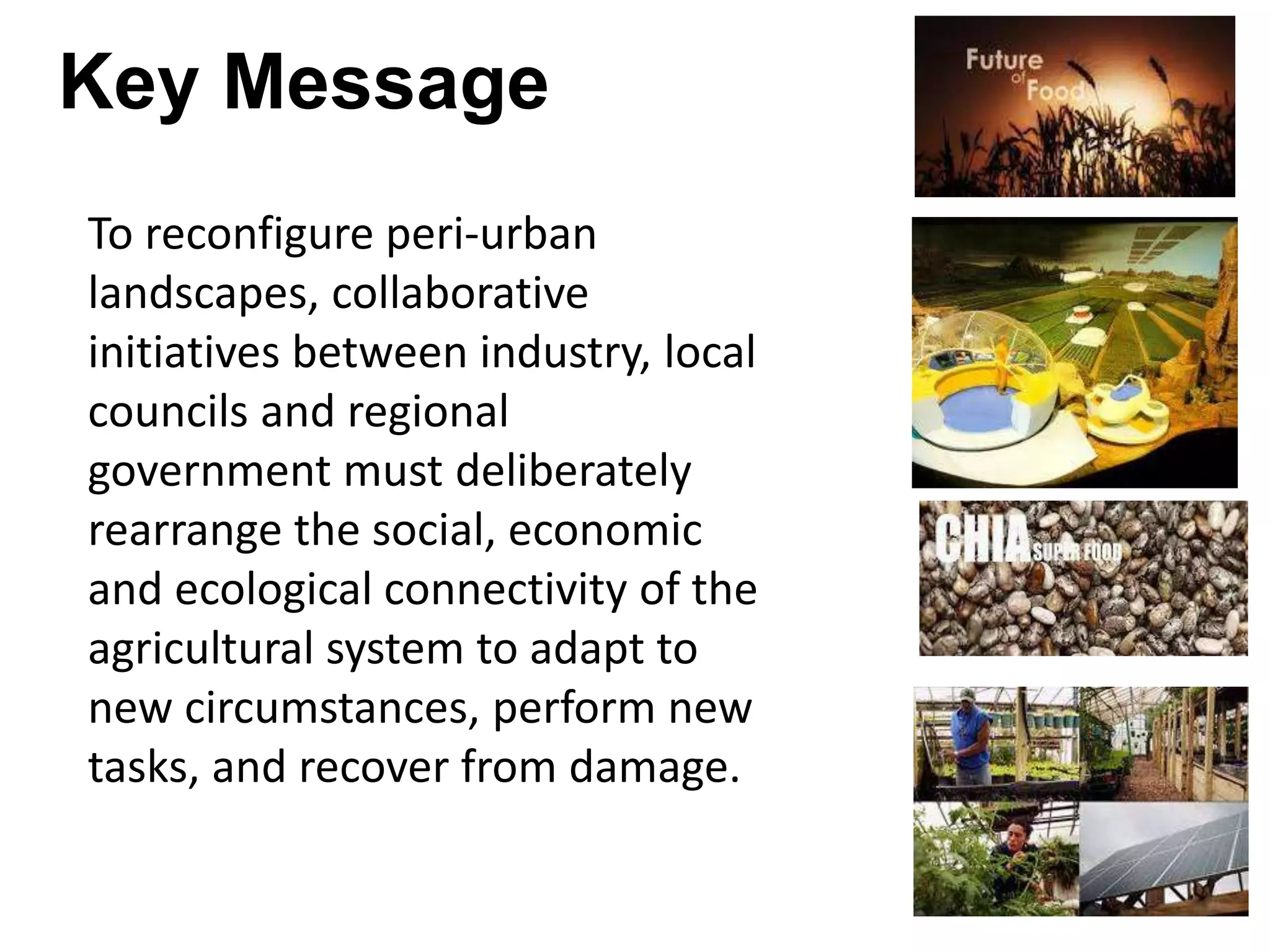 Key Message
To reconfigure peri-urban
landscapes, collaborative
initiatives between industry, local
councils and regional
government must deliberately
rearrange the social, economic
and ecological connectivity of the
agricultural system to adapt to
new circumstances, perform new
tasks, and recover from damage.

 