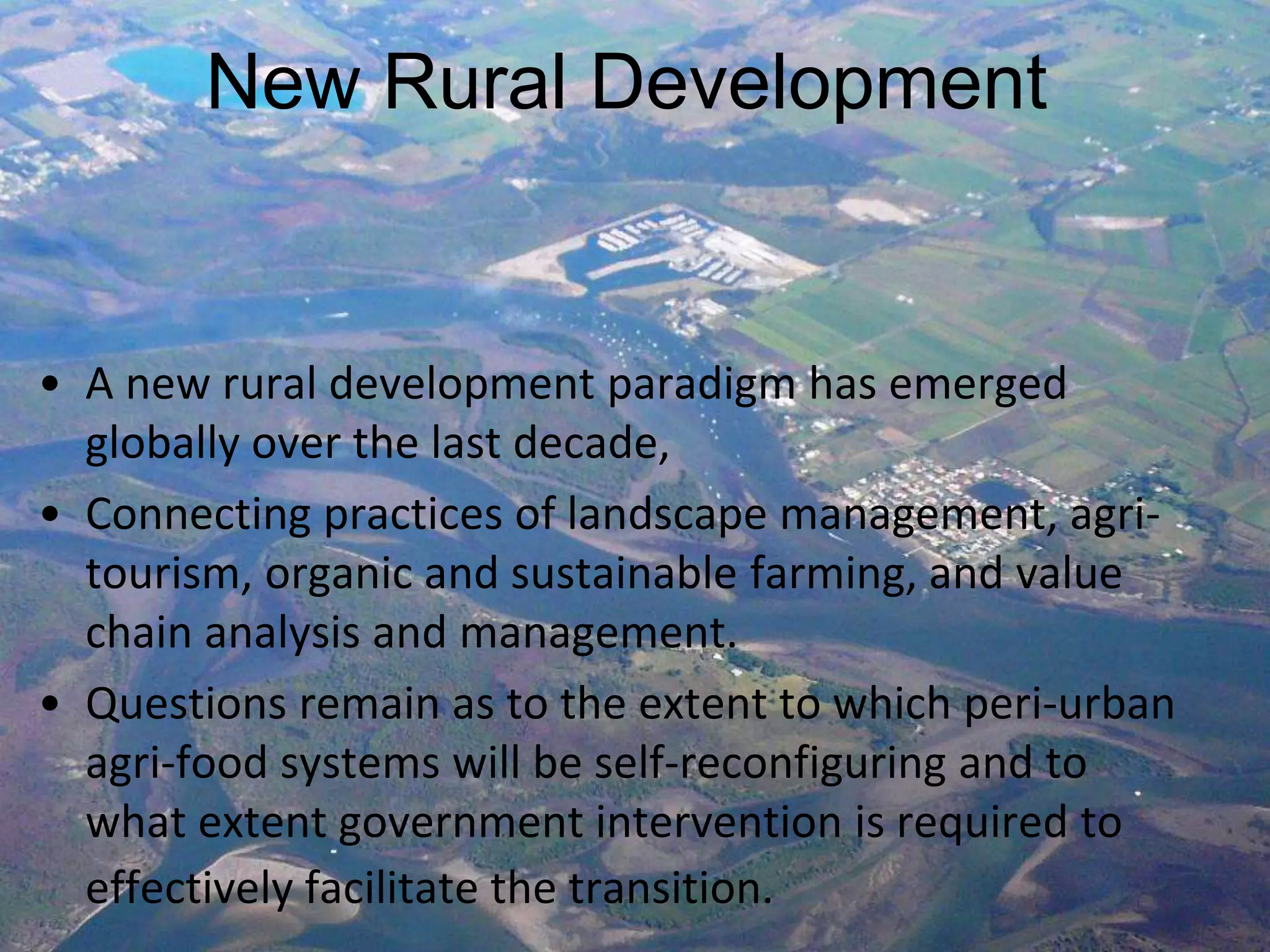 New Rural Development

• A new rural development paradigm has emerged
globally over the last decade,
• Connecting practices of landscape management, agritourism, organic and sustainable farming, and value
chain analysis and management.
• Questions remain as to the extent to which peri-urban
agri-food systems will be self-reconfiguring and to
what extent government intervention is required to
effectively facilitate the transition.

 