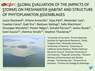 GEISHA:	GLOBAL	EVALUATION	OF	THE	IMPACTS	OF	
STORMS	ON	FRESHWATER	HABITAT	AND	STRUCTURE	
OF	PHYTOPLANKTON	ASSEMBLAGES
Jason	Stockwell1,	Orlane Anneville2,	Vijay	Patil3,	Alexander	Looi1,	
Cayelan Carey4,	Gaël Dur5,	Bastiaan Ibelings6,	Sally	MacIntyre7,	
Giuseppe	Morabito8,	Peeter Nõges9,	Donald	Pierson10,	James	Rusak11,	
Sami	Souissi12,	Dietmar Straile13,	Stephen	Thackeray14
1University	of	Vermont,	2French	National	
Institute	for	Agricultural	Research,	3USGS,	
4Virginia	Tech,	5Shizuoka	University,	
6University	of	Geneva,	7University	of	
California	Santa	Barbara,	8Italian	National	
Research	Council,	9Estonian	University	of	
Life	Sciences,	10Uppsala	University,	11Ontario	
Ministry	of	Environment	and	Climate	
Change,	12Université	Lille,	13University	of	
Konstanz,	14Centre	for	Ecology	&	Hydrology		
Photo	credit:	Lake	Champlain	Basin	Program
 