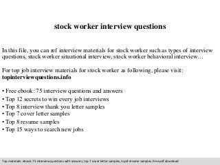 stock worker interview questions 
In this file, you can ref interview materials for stock worker such as types of interview 
questions, stock worker situational interview, stock worker behavioral interview… 
For top job interview materials for stock worker as following, please visit: 
topinterviewquestions.info 
• Free ebook: 75 interview questions and answers 
• Top 12 secrets to win every job interviews 
• Top 8 interview thank you letter samples 
• Top 7 cover letter samples 
• Top 8 resume samples 
• Top 15 ways to search new jobs 
Top materials: ebook: 75 interview questions with answers, top 7 cover letter samples, top 8 resume samples. Free pdf download 
 