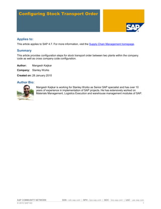 SAP COMMUNITY NETWORK SDN - sdn.sap.com | BPX - bpx.sap.com | BOC - boc.sap.com | UAC - uac.sap.com
© 2010 SAP AG 1
Configuring Stock Transport Order
Applies to:
This article applies to SAP 4.7. For more information, visit the Supply Chain Management homepage.
Summary
This article provides configuration steps for stock transport order between two plants within the company
code as well as cross company code configuration.
Author: Mangesh Kaijkar
Company: Stanley Works
Created on: 28 January 2010
Author Bio:
Mangesh Kaijkar is working for Stanley Works as Senior SAP specialist and has over 10
years of experience in implementation of SAP projects. He has extensively worked on
Materials Management, Logistics Execution and warehouse management modules of SAP.
 