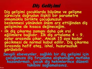 Diş Gelişimi
  Diş gelişimi çocuklarda büyüme ve gelişme
  süreciyle doğrudan ilişkili bir parametre
  olmamakla birlikte çocuğunuzun
  beslenmesi yönünden önem arz ettiğinden diş
  gelişimine de kısaca değineceğim.
• ilk diş çıkarma zamanı daha çok ırsi
  eğilimlere bağlıdır. İlk diş ortalama 4 - 9.
  aylar arasında çıkar. Ancak 15 aya kadar
  gecikmesi de normal kabul edilir. Diş çıkarma
  sırasında hafif ateş, ishal, huzursuzluk
  görülebilir.
  Sevgili ebeveynler, sağlıklı bir diş gelişimi için
   çocuğunuza diş fırçalama alışkanlığını mutlaka
    kazandırmalı, çocuk diş hekimlerince düzenli
               takibini sağlamalısınız.
 