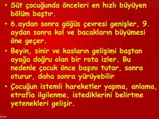 • Süt çocuğunda önceleri en hızlı büyüyen
  bölüm baştır.
• 6.aydan sonra göğüs çevresi genişler, 9.
  aydan sonra kol ve bacakların büyümesi
  öne geçer.
• Beyin, sinir ve kasların gelişimi baştan
  ayağa doğru olan bir rota izler. Bu
  nedenle çocuk önce başını tutar, sonra
  oturur, daha sonra yürüyebilir
• Çocuğun istemli hareketler yapma, anlama,
  etrafla ilgilenme, istediklerini belirtme
  yetenekleri gelişir.
 