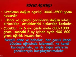 Vücut Ağırlığı
• Ortalama doğum ağırlığı 3000-3500 gram
  kadardır
• İkinci ve üçüncü çocukların doğum kilosu
  birinciden, erkeklerinki kızlardan fazladır.
• Çocuklar ilk 6 ay içinde ayda 600-1000
  gram, sonraki 6 ay içinde ayda 400-600
  gram ağırlık kazanırlar.
   Sevgili anne ve babalar, her çocuk kendi
      büyüme eğrisinde izlenmeli, ne kendi
       kardeşleriyle, ne de diğer ailelerin
         çocuklarıyla karşılaştırılmalıdır.
 