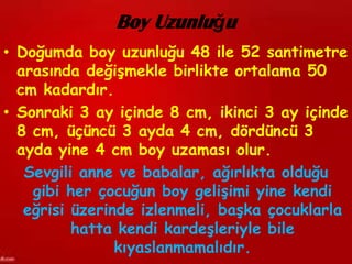 Boy Uzunluğu
• Doğumda boy uzunluğu 48 ile 52 santimetre
  arasında değişmekle birlikte ortalama 50
  cm kadardır.
• Sonraki 3 ay içinde 8 cm, ikinci 3 ay içinde
  8 cm, üçüncü 3 ayda 4 cm, dördüncü 3
  ayda yine 4 cm boy uzaması olur.
   Sevgili anne ve babalar, ağırlıkta olduğu
    gibi her çocuğun boy gelişimi yine kendi
   eğrisi üzerinde izlenmeli, başka çocuklarla
          hatta kendi kardeşleriyle bile
                kıyaslanmamalıdır.
 