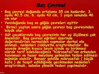 Baş Çevresi
• Baş çevresi doğumda ortalama 35 cm kadardır. 3.
  ayda 40,5 cm, 6. ayda 43 cm, 1 yaşın sonunda 46
  cm olur
• Yenidoğanda baş ve göğüs çevreleri eşittir
• Birinci yaştan sonra göğüs çevresi baş çevresinden
  büyük olur.
• Süt çocuklarında baş çevresinin her ay ölçülmesi çok
  önemlidir. Baş çevresi eğrileri üzerinde
  değerlendirilen normalden sapmalar derhal ele
  alınmalı, nedenleri ciddiyetle araştırılmalıdır. Bu
  sayede örneğin kısaca beyin içinde su birikmesi
  olarak tarif edebileceğimiz "hidrosefali"nin erkenden
  tanınması ve hasar meydana gelmeden tedavi edilmesi
  mümkün olabilir. Benzer şekilde mikrosefalı ( küçük
  kafa ) de tespit edildiğinde gecikmeden nedenleri
  araştırılmalı, sebebe yönelik tedavi yapılmalıdır.
 
