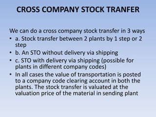 CROSS COMPANY STOCK TRANFER
We can do a cross company stock transfer in 3 ways
• a. Stock transfer between 2 plants by 1 step or 2
step
• b. An STO without delivery via shipping
• c. STO with delivery via shipping (possible for
plants in different company codes)
• In all cases the value of transportation is posted
to a company code clearing account in both the
plants. The stock transfer is valuated at the
valuation price of the material in sending plant
 