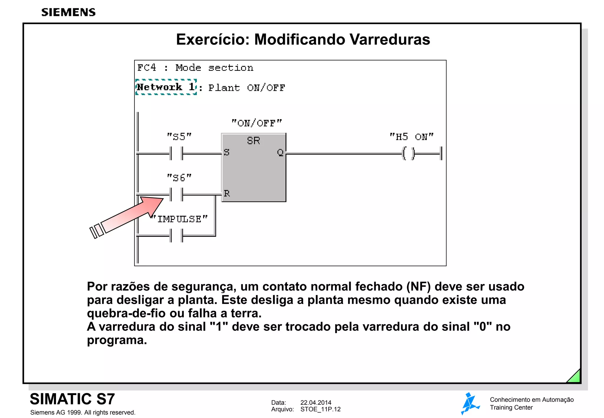 Data: 22.04.2014
Arquivo: STOE_11P.12
SIMATIC S7
Siemens AG 1999. All rights reserved.
Conhecimento em Automação
Training Center
Exercício: Modificando Varreduras
Por razões de segurança, um contato normal fechado (NF) deve ser usado
para desligar a planta. Este desliga a planta mesmo quando existe uma
quebra-de-fio ou falha a terra.
A varredura do sinal "1" deve ser trocado pela varredura do sinal "0" no
programa.
 
