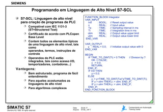 Data: 30.04.17
Arquivo: STOE_14P.7Siemens AG 1999. All rights reserved.
SIMATIC S7 Conhecimento em Automação
Training Center
Programando em Linguagem de Alto Nível S7-SCL
FUNCTION_BLOCK Integrator
VAR_INPUT
Init : BOOL; // Reset output value
x : REAL; // Input value
Ta : TIME; // Sampling interval in ms
Ti : TIME; // Integration time in ms
olim : REAL; // Output value upper limit
ulim : REAL; // Output value lower limit
END_VAR
VAR_OUTPUT
y : REAL:= 0.0; // Initialize output value with 0
END_VAR
BEGIN
IF TIME_TO_DINT(Ti) = 0 THEN // Division by ?
OK := FALSE;
y := 0.0;
RETURN;
END_IF;
IF Init THEN
y:= 0.0;
ELSE
y := y+TIME_TO_DINT(Ta)*x/TIME_TO_DINT(Ti);
IF y > olim THEN y := olim; END_IF;
IF y < ulim THEN y := ulim; END_IF;
END_IF;
END_FUNCTION_BLOCK
 S7-SCL: Linguagem de alto nível
para criação de programas de PLC
 Compatível com IEC 1131-3
(ST=Structered Text)
 Certificado de acordo com PLCopen
Base Level
 Contem todos os elementos típicos
de uma linguagem de alto nível, tais
como
operandos, termos, instruções de
controle
 Operandos do PLC estão
integrados, tais como acesso I/O,
temporizadores, contadores...)
Vantagens:
 Bem estruturado, programa de fácil
entendimento
 Para aqueles acostumados as
linguagens de alto nível
 Para algorítmos complexos
 
