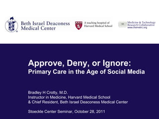 Medicine & Technology
                                                     Research Collaborative
                                                     www.themetrc.org




Approve, Deny, or Ignore:
Primary Care in the Age of Social Media


Bradley H Crotty, M.D.
Instructor in Medicine, Harvard Medical School
& Chief Resident, Beth Israel Deaconess Medical Center
                                                         Medicine & Technology
                                                         Research Collaborative
Stoeckle Center Seminar, October 28, 2011                www.themetrc.org
 