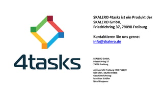 SKALERO 4tasks ist ein Produkt derSKALERO GmbH, 
Friedrichring 37, 79098 Freiburg 
Kontaktieren Sie uns gerne: info@skalero.de 
SKALERO GmbH, 
Friedrichring 37 
79098 Freiburg 
Amtsgericht Freiburg HRB 711649 
USt-IdNr.: DE295704858 
Geschäftsführung: Matthias SchäferNico Wopperer 