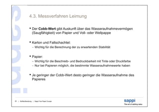 4.3. Messverfahren Leimung

                   • Der Cobb-Wert gibt Auskunft über das Wasseraufnahmevermögen
                       (Saugfähigkeit) von Papier und Voll- oder Wellpappe

                   • Karton und Faltschachtel:
                        Wichtig für die Berechnung der zu erwartenden Stabilität


                   • Papier:
                        Wichtig für die Beschreib- und Bedruckbarkeit mit Tinte oder Druckfarbe
                        Nur bei Papieren möglich, die bestimmte Wasseraufnahmewerte haben


                   • Je geringer der Cobb-Wert desto geringer die Wasseraufnahme des
                       Papieres




20   | Stoffaufbereitung | Sappi Fine Paper Europe
 