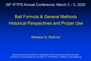 1
Ball Formula & General Methods
Historical Perspectives and Proper Use
Nikolaos G. Stoforos
Agricultural University of Athens, Department of Food Science and Human Nutrition,
Laboratory of Food Engineering, Iera Odos 75, 118 55 Athens, GREECE, stoforos@aua.gr
39th IFTPS Annual Conference: March 3 – 5, 2020
 