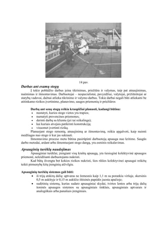 14 pav.

Darbas ant esamų stogų
Į tokio pobūdţio darbus įeina tikrinimas, prieţiūra ir valymas, taip pat atnaujinimas,
nuėmimas ir išmontavimas. Darbuotojai – nespecialistai, pavyzdţiui, valytojai, priţiūrėtojai ar
statybų vadovai, daţnai atlieka tikrinimo ir valymo darbus. Tokie darbai negali būti atliekami be
atitinkamo rizikos įvertinimo, planavimo, saugos priemonių ir prieţiūros
Darbą ant senų stogų reikia kruopščiai planuoti, kadangi būtina:
 nustatyti, kurios stogo vietos yra trapios;
 numatyti prevencines priemones;
 derinti darbą su klientu (jei tai reikalinga);
 kai kuriais atvejais patikrinti konstrukciją;

visuomet įvertinti riziką.
Planuojant stogo remontą, atnaujinimą ar išmontavimą, reikia apgalvoti, kaip nuimti
medţiagas nuo stogo ir kur jas sukrauti.
Išmontavimo proceso metu būtina pasirūpinti darbuotojų apsauga nuo kritimo. Saugūs
darbo metodai, ardant arba išmontuojant stogo dangą, yra esminis reikalavimas.

Apsauginių turėklų naudojimas
Apsauginiai turėklai, įrengiant visų kraštų apsaugą, yra tiesioginė kolektyvinė apsaugos
priemonė, neleidţianti darbuotojams nukristi.
Kad būtų išvengta bet kokios rizikos nukristi, šios rūšies kolektyvinei apsaugai reikėtų
teikti pirmenybę kitų įrenginių atţvilgiu.
Apsauginių turėklų sistemos gali būti:
 iš trijų atskirų dalių: aptvaras ne ţemesnis kaip 1,1 m su porankiu viršuje, skersinis
0,5 m aukštyje ir 0,15 m aukščio ištisinės papėdės juosta apačioje;
 sudėtinių sistemų, kurias sudaro apsauginiai skydai, tvirtos lentos arba trijų dalių
šoninės apsaugos sistemos su apsauginiais tinklais, apsauginiais aptvarais ir
analogiškais arba panašiais įrenginiais.

http://stogu-dengimas.com

 