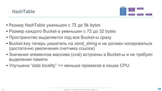Copyright - © All rights reserved. Zend Technologies, Inc.22
HashTable
●
Размер HashTable уменьшен с 72 до 56 bytes
● Размер каждого Bucket-а уменьшен с 72 до 32 bytes
● Пространство выделяется под все Bucket-ы сразу
● Bucket.key теперь указатель на zend_string и не должен копироваться
(достаточно увеличения счетчика ссылок)
● Значения элементов массива (zval) встроены в Bucket-ы и не требуют
выделения памяти
● Улучшена “data locality” => меньше промахов в кашах CPU
 