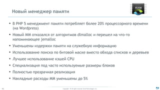 Copyright - © All rights reserved. Zend Technologies, Inc.41
Новый менеджер памяти
●
В PHP 5 менеджмент памяти потребляет более 20% процессорного времени
(на Wordpress)
●
Новый ММ отказался от алгоритмов dlmalloc и перешел на что-то
напоминающее jemalloc
●
Уменьшены издержки памяти на служебную информацию
●
Использование поиска по битовой маске вместо обхода списков и деревьев
●
Лучшее использование кэшей CPU
●
Специализация под часто используемые размеры блоков
●
Полностью прозрачная реализация
●
Накладные расходы ММ уменьшены до 5%
 