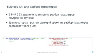 Copyright - © All rights reserved. Zend Technologies, Inc.42
if (zend_parse_parameters(ZEND_NUM_ARGS() TSRMLS_CC, "za|b",
&value, &array, &strict) == FAILURE) {
return;
}
ZEND_PARSE_PARAMETERS_START(3, 2)
Z_PARAM_ZVAL(value)
Z_PARAM_ARRAY(array)
Z_PARAM_OPTIONAL
Z_PARAM_BOOL(strict)
ZEND_PARSE_PARAMETERS_END();
Быстрое API для разбора параметров
●
В PHP 5 5% времени тратится на разбор параметров
внутренних функций
●
Для некоторых простых функций время на разбор параметров
составляет более 90%
 