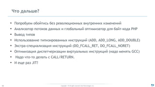 Copyright - © All rights reserved. Zend Technologies, Inc.55
Что дальше?
●
Попробуем обойтись без революционных внутренних изменений
●
Анализатор потоков данных и глобальный оптимизатор для байт-кода PHP
●
Вывод типов
●
Использование типизированных инструкций (ADD, ADD_LONG, ADD_DOUBLE)
●
Экстра-специализация инструкций (DO_FCALL_RET, DO_FCALL_NORET)
●
Оптимизация диспетчеризации виртуальных инструкций (надо менять GCC)
●
Надо что-то делать с CALL/RETURN.
●
И еще раз JIT?
 