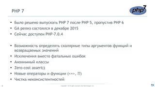 Copyright - © All rights reserved. Zend Technologies, Inc.6
PHP 7
●
Было решено выпускать PHP 7 после PHP 5, пропустив PHP 6
●
GA релиз состоялся в декабре 2015
●
Сейчас доступен PHP-7.0.4
●
Возможность определять скалярные типы аргументов функций и
возвращаемых значений
●
Исключения вместо фатальных ошибок
●
Анонимный классы
●
Zero-cost assert()
●
Новые операторы и функции (<=>, ??)
●
Чистка неконсистентностей
 