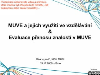 Prezentace obsahovala videa a animace,
které mohou být převodem do formátu .pdf
poškozeny nebo zcela vypuštěny...




      MUVE a jejich využití ve vzdělávání
                      &
      Evaluace přenosu znalostí v MUVE



                             Blok expertů, KISK MUNI
                                 19.11.2009 ~ Brno

                                                       KISK 2009
 