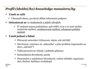 PwC
Profil (ideální/ho) knowledge manažera/ky
 Umět se učit
 ? Rozumět oboru, pro který dělám informační podporu
 Orientovat se ve znalostech a jejich zdrojích
 IT znalosti nejsou podmínkou, spíš vědět, co je a co není možné,
analytické myšlení, strukturované myšlení, schopnost pořádat
znalosti
 Umět jednat s lidmi
 Přirozený networker (všímavost, zájem, mít rád lidi)
 Otevřenost, orientace na „zákazníka“ a jeho problém (zapomeňte na
slovo „uživatel“)
 Vidět/prezentovat výhody z pohledu příjemce
 Komunikační dovednosti, jazyky
 Prezentační a vyjednávací dovednosti, vedení mítinků, organizace
akcí, školení, facilitace workshopů
InfoDays
11
7.11.2014
 