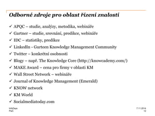 PwC
Odborné zdroje pro oblast řízení znalostí
 APQC – studie, analýzy, metodika, webináře
 Gartner – studie, srovnání, predikce, webináře
 IDC – statistiky, predikce
 LinkedIn - Gurteen Knowledge Management Community
 Twitter – konkrétní osobnosti
 Blogy – např. The Knowledge Core (http://knowcademy.com/)
 MAKE Award – cena pro firmy v oblasti KM
 Wall Street Network – webináře
 Journal of Knowledge Management (Emerald)
 KNOW network
 KM World
 Socialmediatoday.com
InfoDays 7.11.2014
12
 