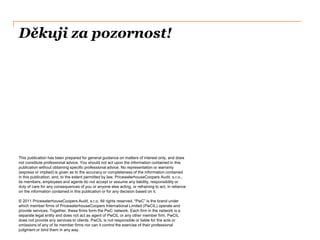 Děkuji za pozornost!
This publication has been prepared for general guidance on matters of interest only, and does
not constitute professional advice. You should not act upon the information contained in this
publication without obtaining specific professional advice. No representation or warranty
(express or implied) is given as to the accuracy or completeness of the information contained
in this publication, and, to the extent permitted by law, PricewaterhouseCoopers Audit, s.r.o.,
its members, employees and agents do not accept or assume any liability, responsibility or
duty of care for any consequences of you or anyone else acting, or refraining to act, in reliance
on the information contained in this publication or for any decision based on it.
© 2011 PricewaterhouseCoopers Audit, s.r.o. All rights reserved. “PwC” is the brand under
which member firms of PricewaterhouseCoopers International Limited (PwCIL) operate and
provide services. Together, these firms form the PwC network. Each firm in the network is a
separate legal entity and does not act as agent of PwCIL or any other member firm. PwCIL
does not provide any services to clients. PwCIL is not responsible or liable for the acts or
omissions of any of its member firms nor can it control the exercise of their professional
judgment or bind them in any way.
 