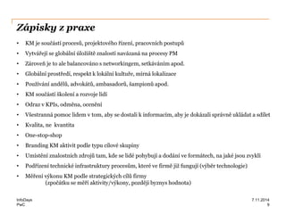 PwC
Zápisky z praxe
• KM je součástí procesů, projektového řízení, pracovních postupů
• Vytvářejí se globální úložiště znalostí navázaná na procesy PM
• Zároveň je to ale balancováno s networkingem, setkáváním apod.
• Globální prostředí, respekt k lokální kultuře, mírná lokalizace
• Používání andělů, advokátů, ambasadorů, šampionů apod.
• KM součástí školení a rozvoje lidí
• Odraz v KPIs, odměna, ocenění
• Všestranná pomoc lidem v tom, aby se dostali k informacím, aby je dokázali správně ukládat a sdílet
• Kvalita, ne kvantita
• One-stop-shop
• Branding KM aktivit podle typu cílové skupiny
• Umístění znalostních zdrojů tam, kde se lidé pohybují a dodání ve formátech, na jaké jsou zvyklí
• Podřízení technické infrastruktury procesům, které ve firmě již fungují (výběr technologie)
• Měření výkonu KM podle strategických cílů firmy
(zpočátku se měří aktivity/výkony, později byznys hodnota)
InfoDays 7.11.2014
9
 