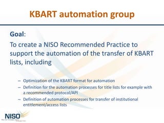 KBART automation group
Goal:
To create a NISO Recommended Practice to
support the automation of the transfer of KBART
list...