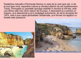Împărţirea naturală a Peninsulei Iberice nu este de la vest spre est, ci de la sud spre nord, separând cultura şi climatul atlantic de cel mediteranean. Totuşi, Portugalia cu graniţele aproape stabilite în secolul al XIII-lea, este una dintre cele mai vechi naţiuni din Europa. A descoperit şi a pierdut un imperiu, şi-a abandonat şi şi-a recâştigat autonomia, iar de la revoluţia din 1974, care a pus capat perioadelor dictatoriale, şi-a format noi legături cu fostele sale posesiuni.  