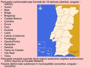 Portugalia continentală este formată din 18 districte ( distritos , singular -  distrito ): Aveiro  Beja  Braga  Bragança  Castelo Branco Coimbra Évora Faro Guarda Leiria  Lisboa ( Lisabona )  Portalegre Oporto( Porto )  Santarém  Setúbal Viana do Castelo  Vila Real Viseu Portugalia insulară cuprinde două regiuni autonome ( regiões autónomas ): Azore ( Açores ) şi Insulele Madeira. Fiecare district este subdivizat în municipalităţi ( concelhos , singular -  concelho ). 