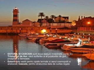 ESTORIL SI CASCAIS  sunt doua statiuni invecinate, parte din  Triunghiul de Aur , raiul surferilor si al jucatorilor de golf, prospere si faimoase.  Estoril  este vestit pentru apele termale si aerul cosmopolit si aristocrat;  Cascais,  pentru stralucirea data de curtea regala . 