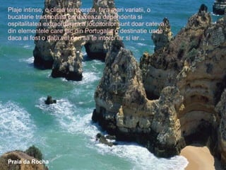 Plaje intinse, o clima temperata, fara mari variatii, o bucatarie traditionala care creaza dependenta si ospitalitatea extraordinara a locuitorilor sunt doar cateva din elementele care fac din Portugalia o destinatie unde daca ai fost o data vei dori sa te intorci iar si iar... Praia da Rocha 