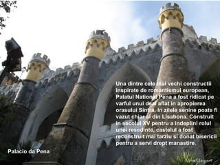 Palacio da Pena Una dintre cele mai vechi constructii inspirate de romantismul european, Palatul National Pena a fost ridicat pe varful unui deal aflat in apropierea orasului Sintra. In zilele senine poate fi vazut chiar si din Lisabona. Construit in secolul XV pentru a indeplini rolul unei resedinte, castelul a fost reconstruit mai tarziu si donat bisericii pentru a servi drept manastire . 
