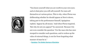 “You know yourself what you are worth in your own eyes;
and at what price you will sell yourself. For men sell
themselves at various prices. This is why, when Florus was
deliberating whether he should appear at Nero's shows,
taking part in the performance himself, Agrippinus
replied, 'Appear by all means.' And when Florus inquired,
'But why do not you appear?' he answered, 'Because I do
not even consider the question.' For the man who has once
stooped to consider such questions, and to reckon up the
value of external things, is not far from forgetting what
manner of man he is.”
― Epictetus, The Golden Sayings of Epictetus
 
