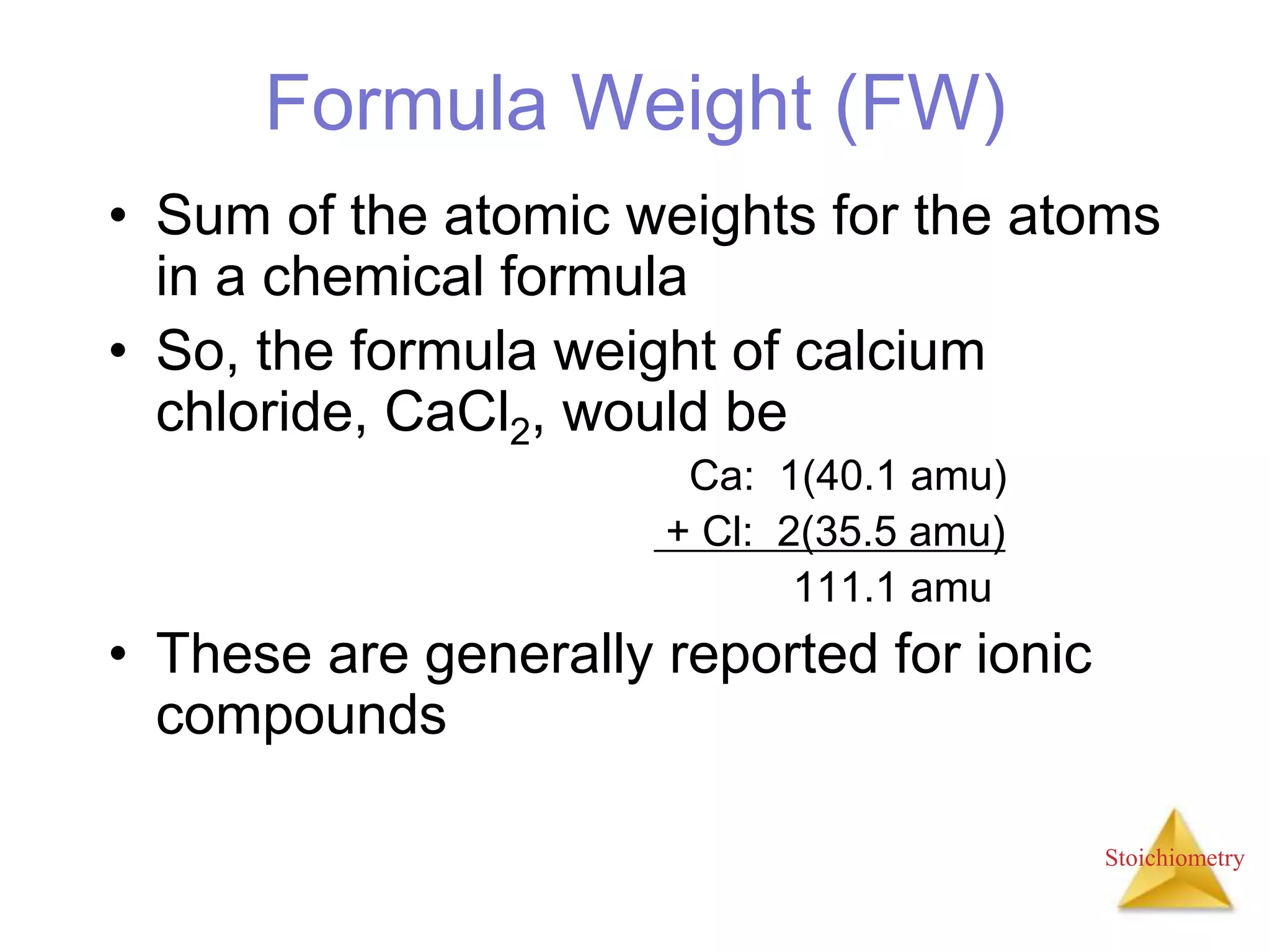 Stoichiometry
Formula Weight (FW)
• Sum of the atomic weights for the atoms
in a chemical formula
• So, the formula weight of calcium
chloride, CaCl2, would be
Ca: 1(40.1 amu)
+ Cl: 2(35.5 amu)
111.1 amu
• These are generally reported for ionic
compounds
 