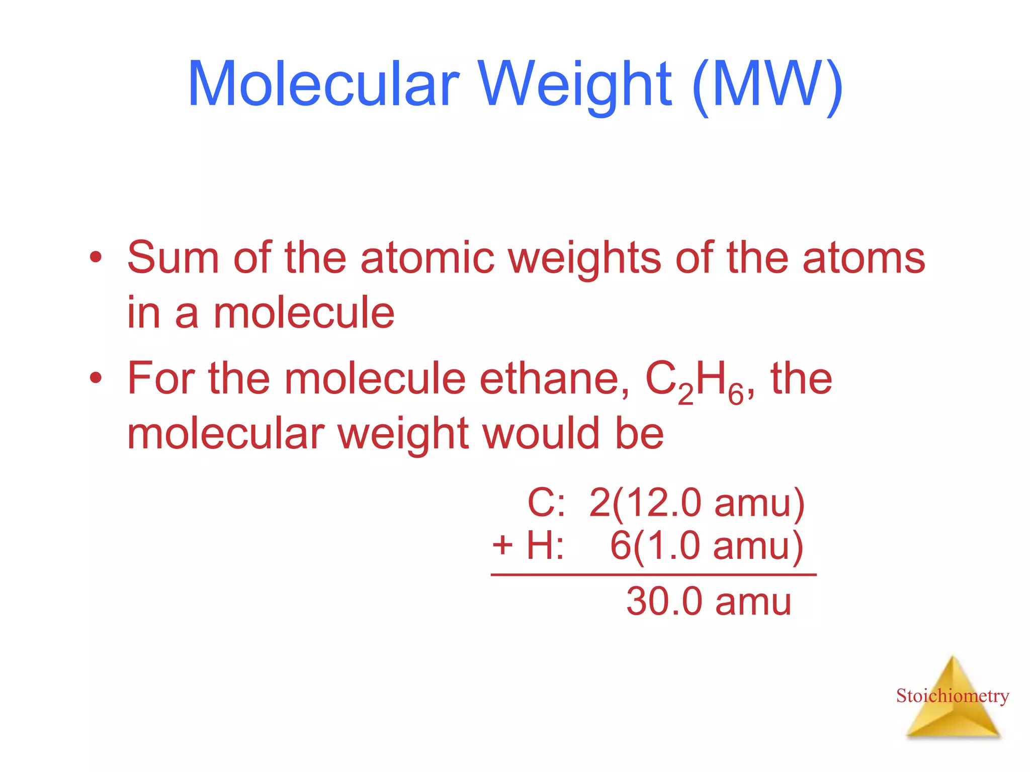 Stoichiometry
Molecular Weight (MW)
• Sum of the atomic weights of the atoms
in a molecule
• For the molecule ethane, C2H6, the
molecular weight would be
C: 2(12.0 amu)
+ H: 6(1.0 amu)
30.0 amu
 