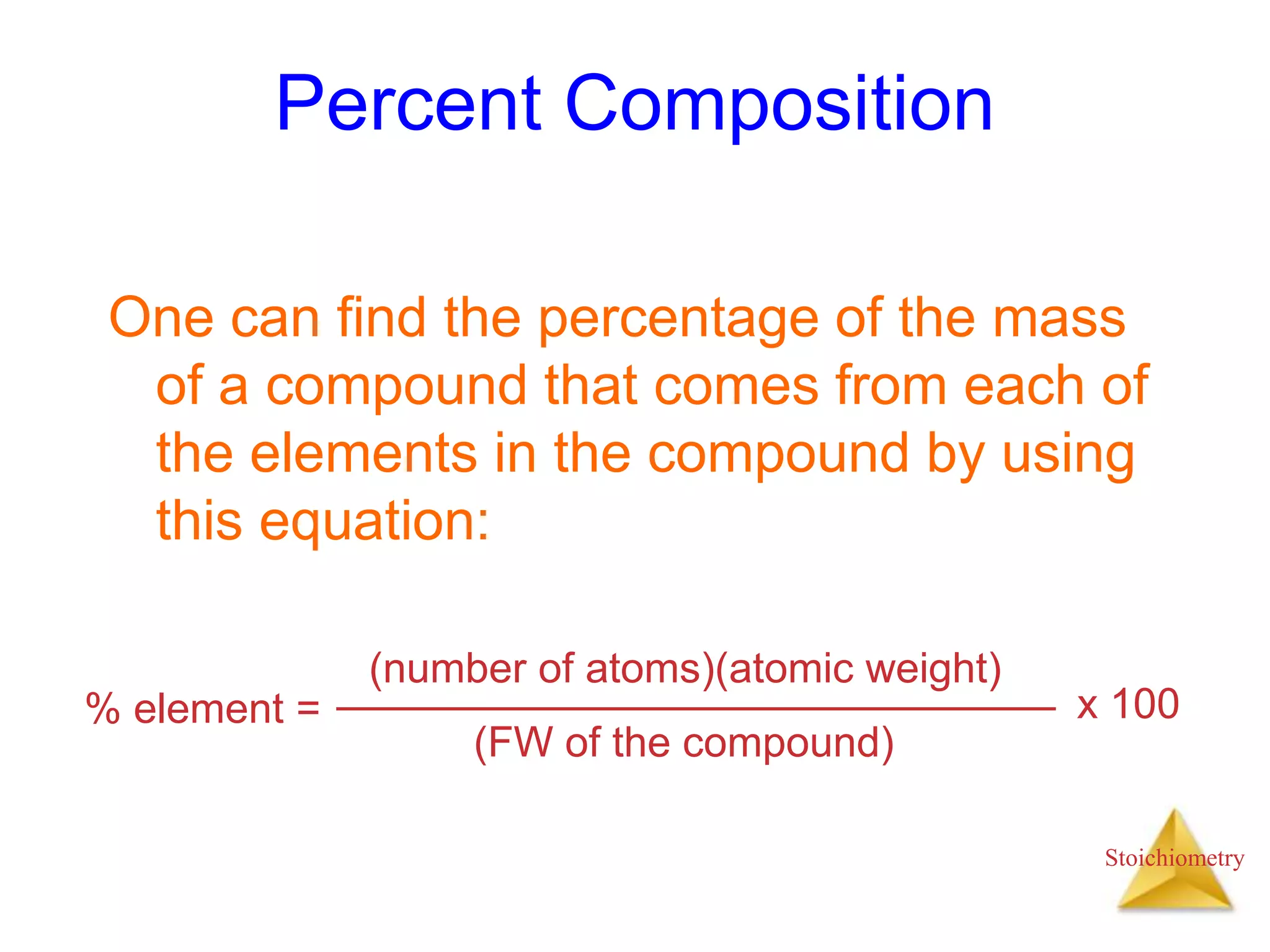 Stoichiometry
Percent Composition
One can find the percentage of the mass
of a compound that comes from each of
the elements in the compound by using
this equation:
% element =
(number of atoms)(atomic weight)
(FW of the compound)
x 100
 