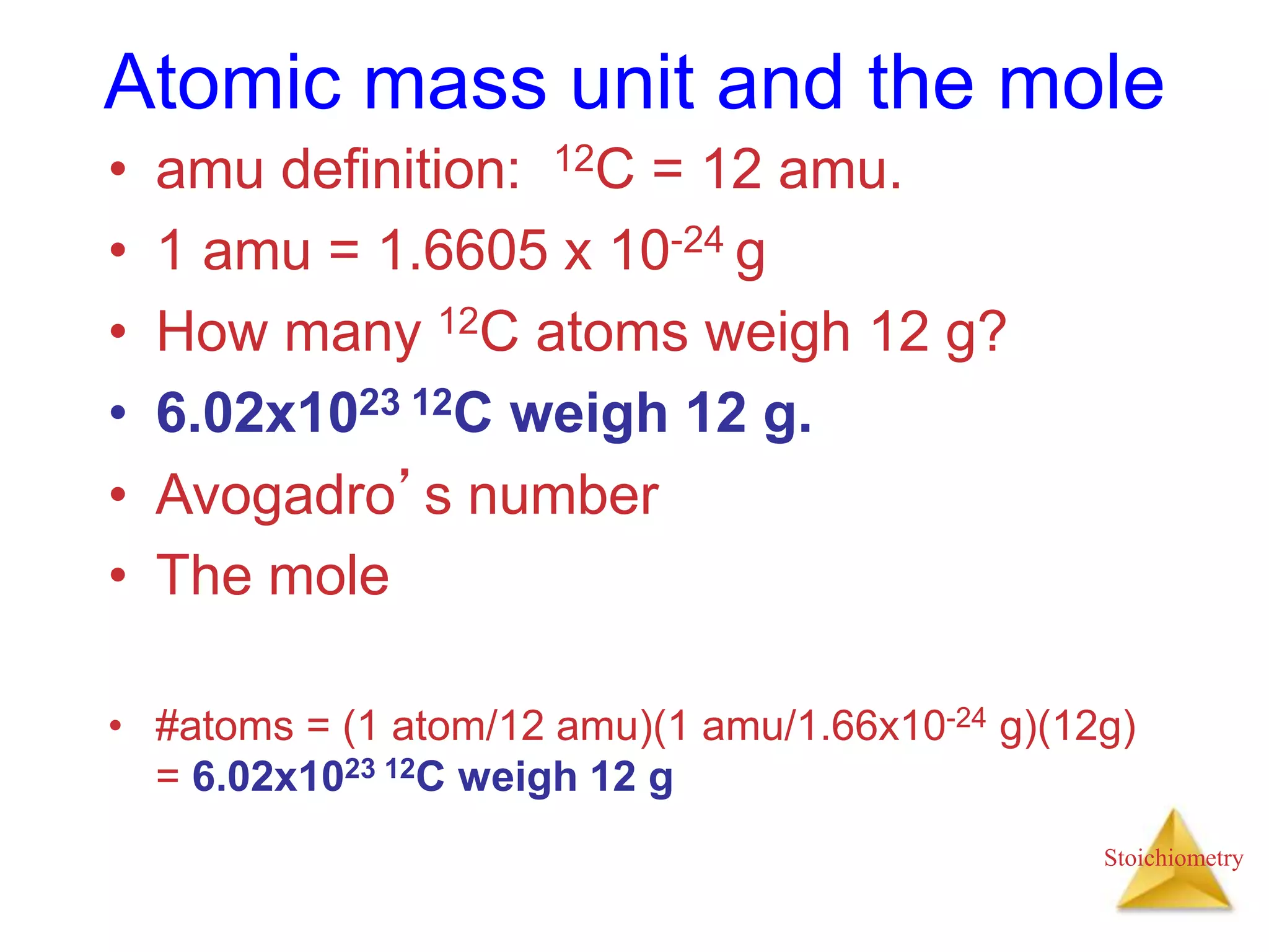 Stoichiometry
Atomic mass unit and the mole
• amu definition: 12C = 12 amu.
• 1 amu = 1.6605 x 10-24 g
• How many 12C atoms weigh 12 g?
• 6.02x1023 12C weigh 12 g.
• Avogadro’s number
• The mole
• #atoms = (1 atom/12 amu)(1 amu/1.66x10-24 g)(12g)
= 6.02x1023 12C weigh 12 g
 