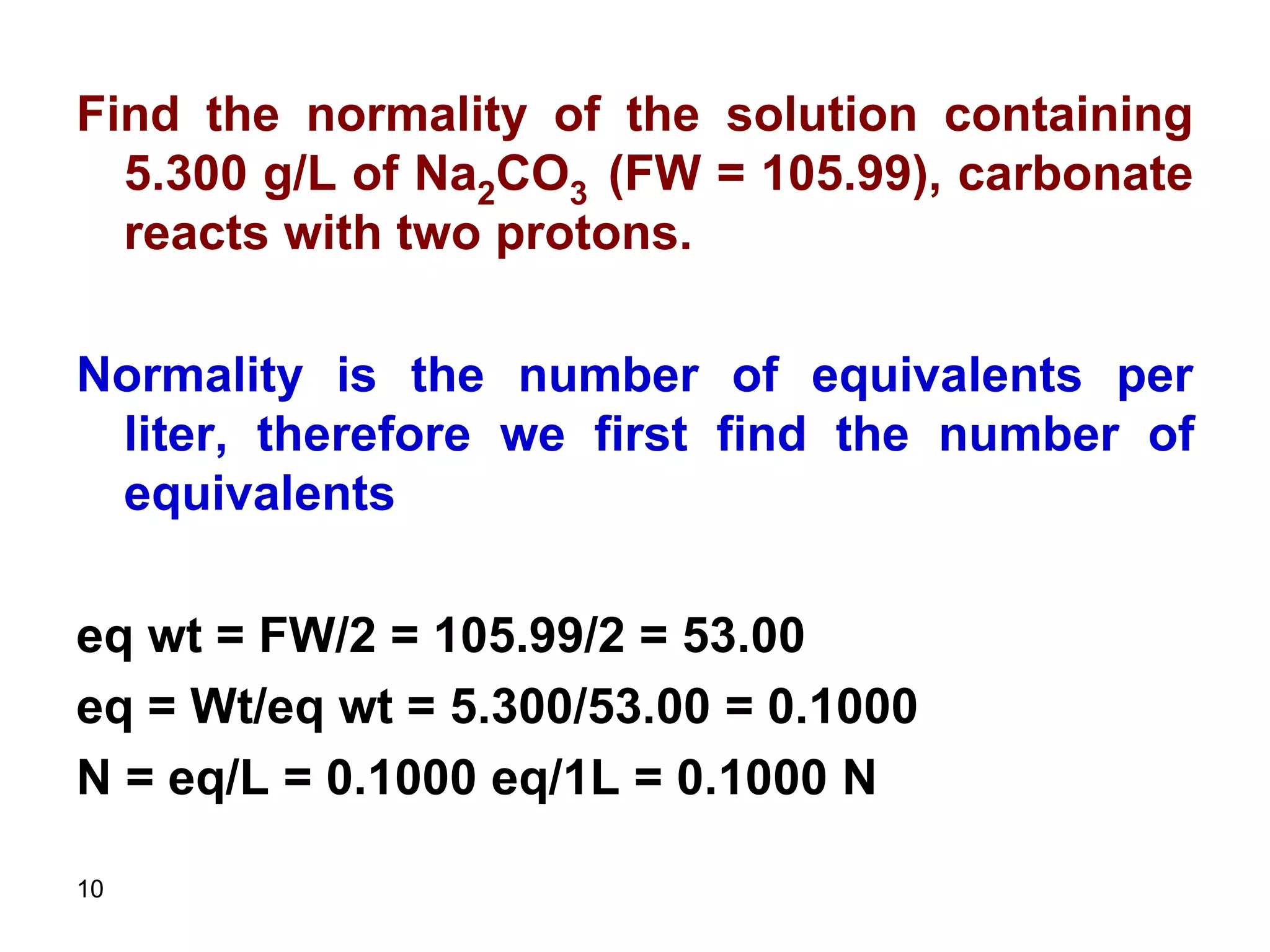 10
Find the normality of the solution containing
5.300 g/L of Na2CO3 (FW = 105.99), carbonate
reacts with two protons.
Normality is the number of equivalents per
liter, therefore we first find the number of
equivalents
eq wt = FW/2 = 105.99/2 = 53.00
eq = Wt/eq wt = 5.300/53.00 = 0.1000
N = eq/L = 0.1000 eq/1L = 0.1000 N
 