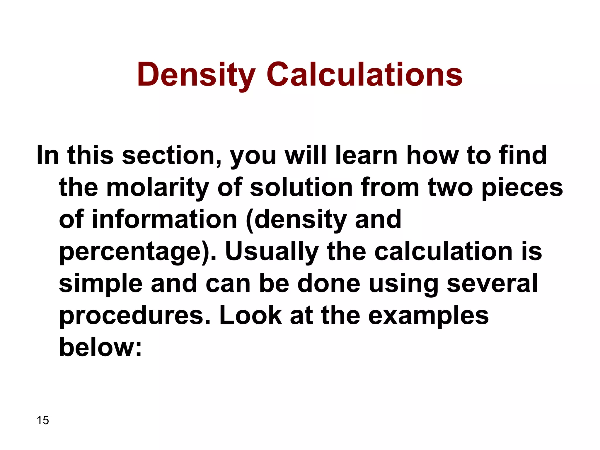 15
Density Calculations
In this section, you will learn how to find
the molarity of solution from two pieces
of information (density and
percentage). Usually the calculation is
simple and can be done using several
procedures. Look at the examples
below:
 