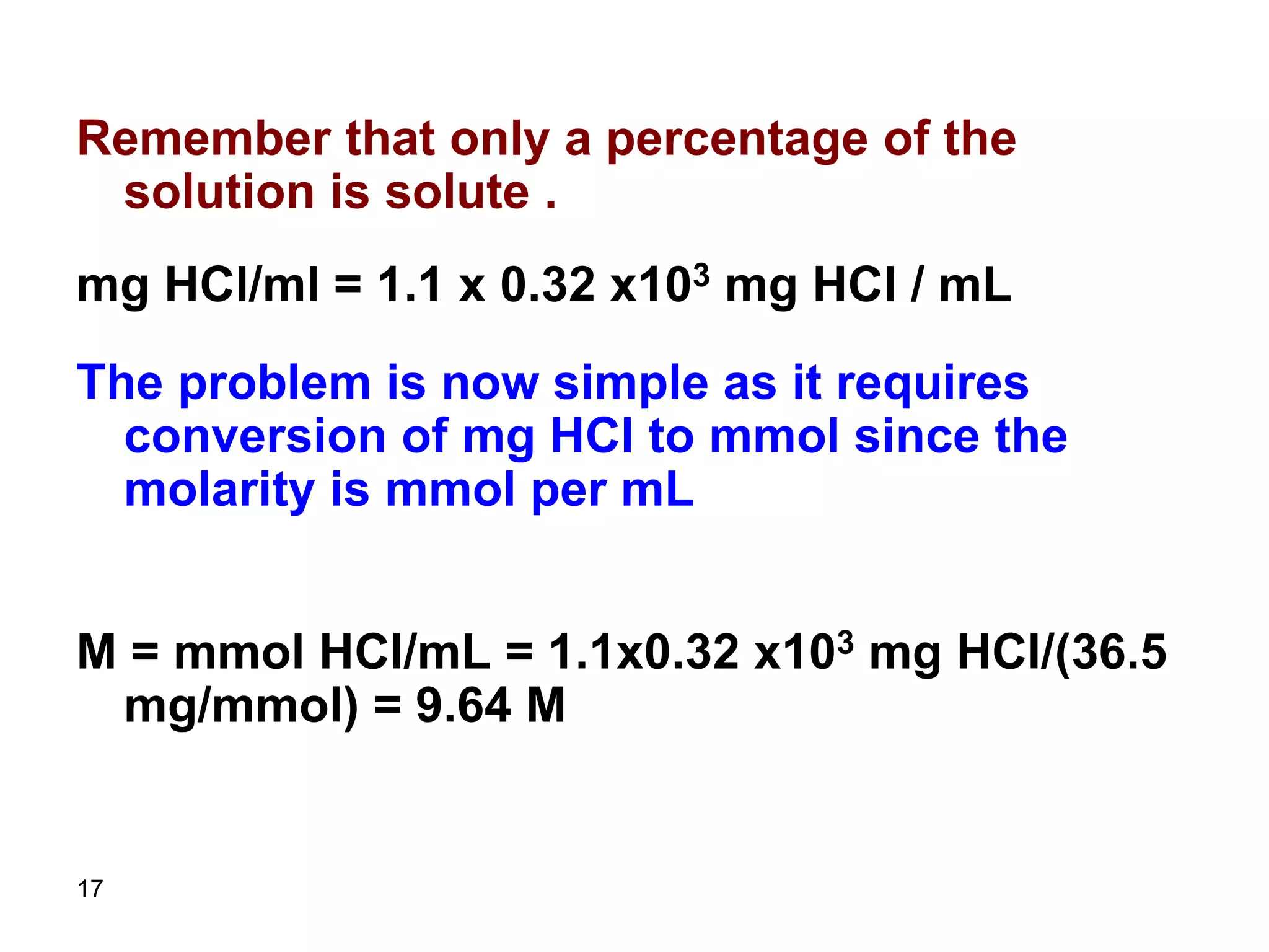 17
Remember that only a percentage of the
solution is solute .
mg HCl/ml = 1.1 x 0.32 x103 mg HCl / mL
The problem is now simple as it requires
conversion of mg HCl to mmol since the
molarity is mmol per mL
M = mmol HCl/mL = 1.1x0.32 x103 mg HCl/(36.5
mg/mmol) = 9.64 M
 