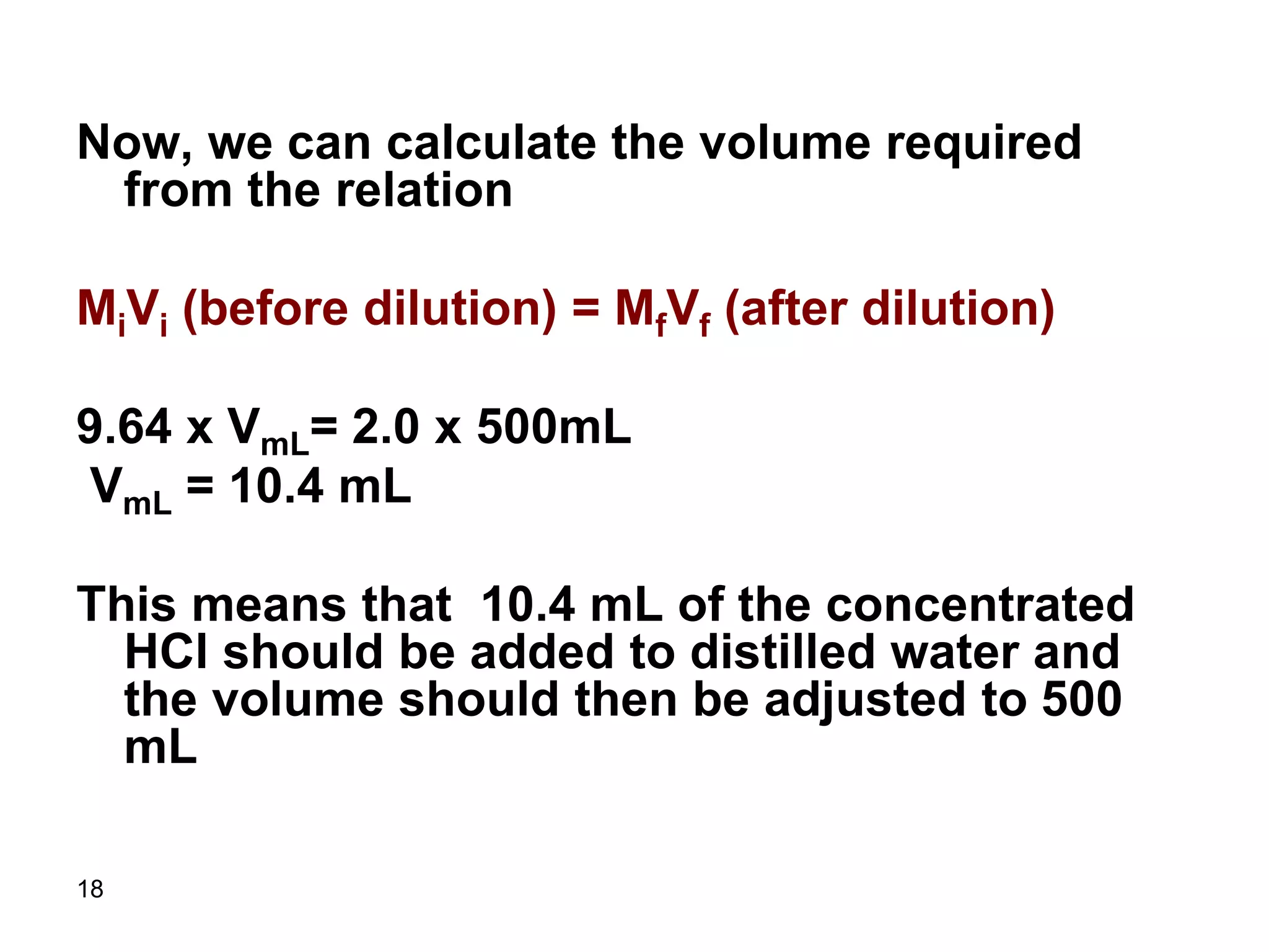 18
Now, we can calculate the volume required
from the relation
MiVi (before dilution) = MfVf (after dilution)
9.64 x VmL= 2.0 x 500mL
VmL = 10.4 mL
This means that 10.4 mL of the concentrated
HCl should be added to distilled water and
the volume should then be adjusted to 500
mL
 