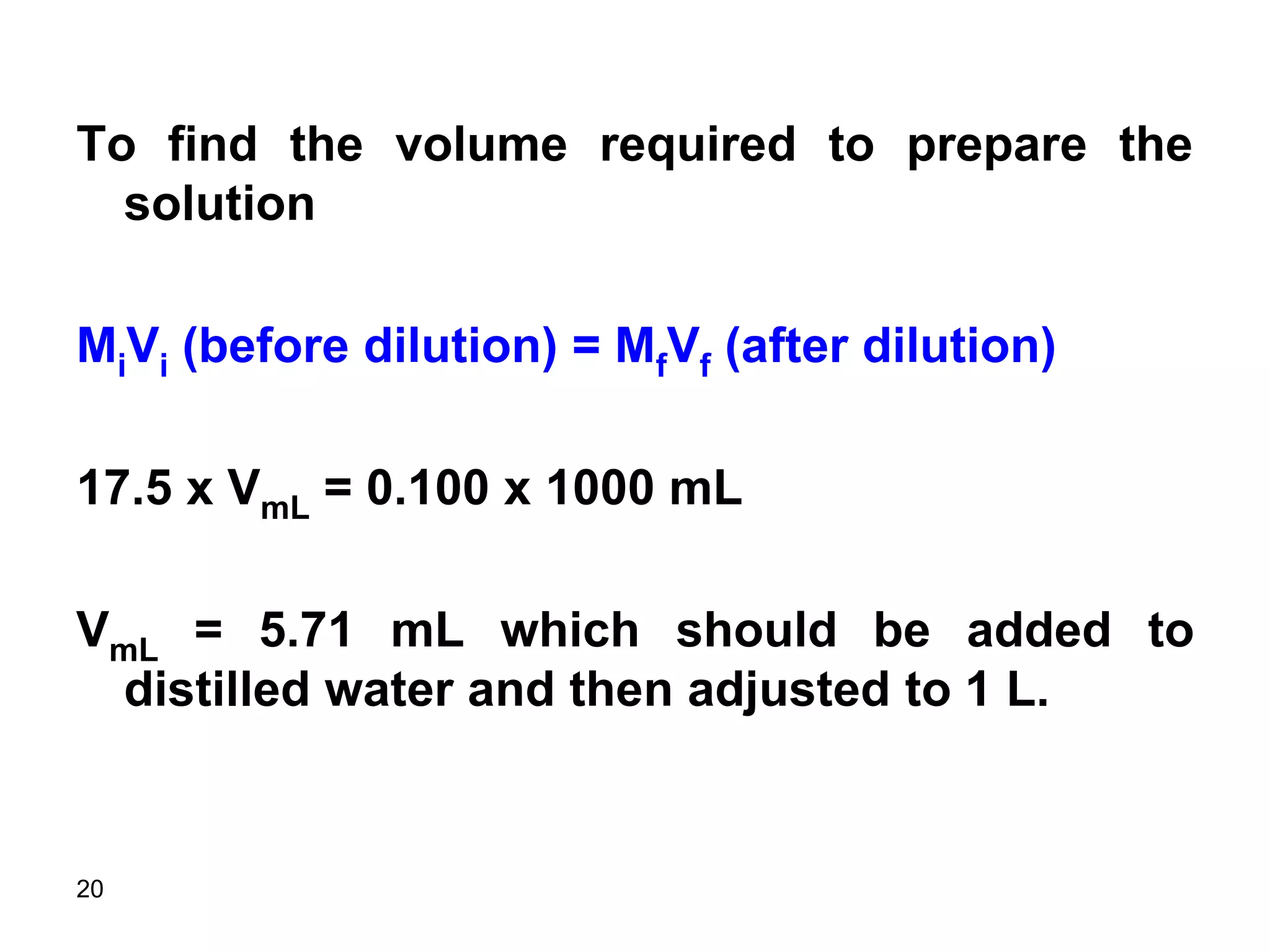 20
To find the volume required to prepare the
solution
MiVi (before dilution) = MfVf (after dilution)
17.5 x VmL = 0.100 x 1000 mL
VmL = 5.71 mL which should be added to
distilled water and then adjusted to 1 L.
 
