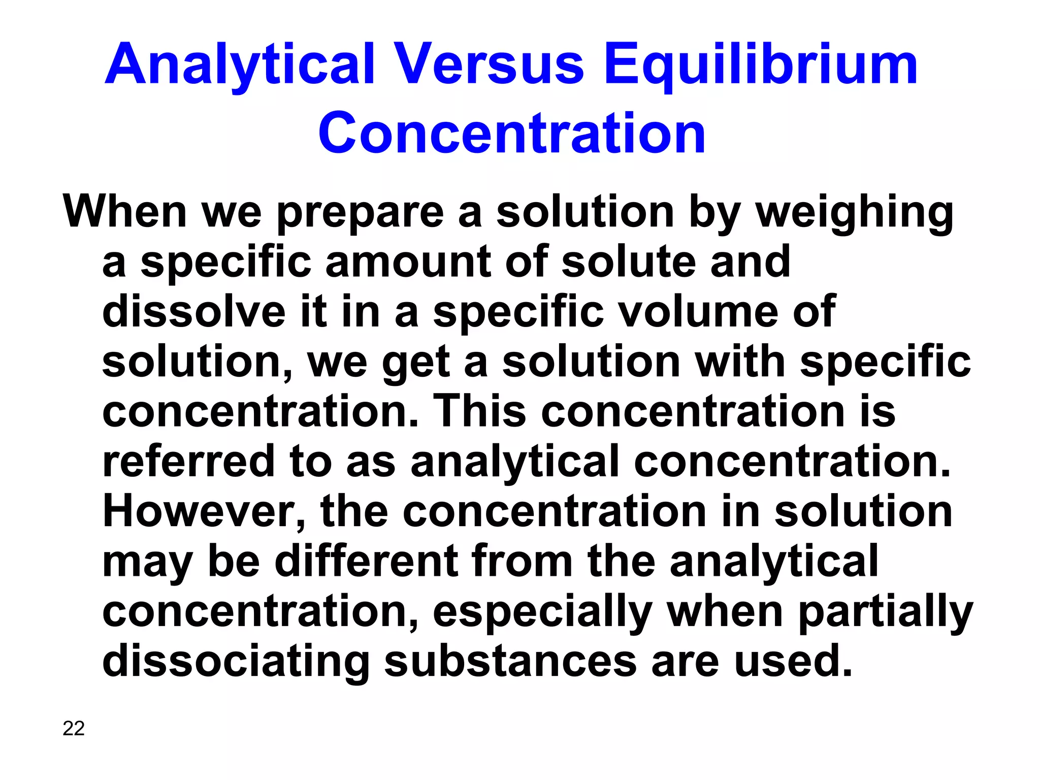 22
Analytical Versus Equilibrium
Concentration
When we prepare a solution by weighing
a specific amount of solute and
dissolve it in a specific volume of
solution, we get a solution with specific
concentration. This concentration is
referred to as analytical concentration.
However, the concentration in solution
may be different from the analytical
concentration, especially when partially
dissociating substances are used.
 