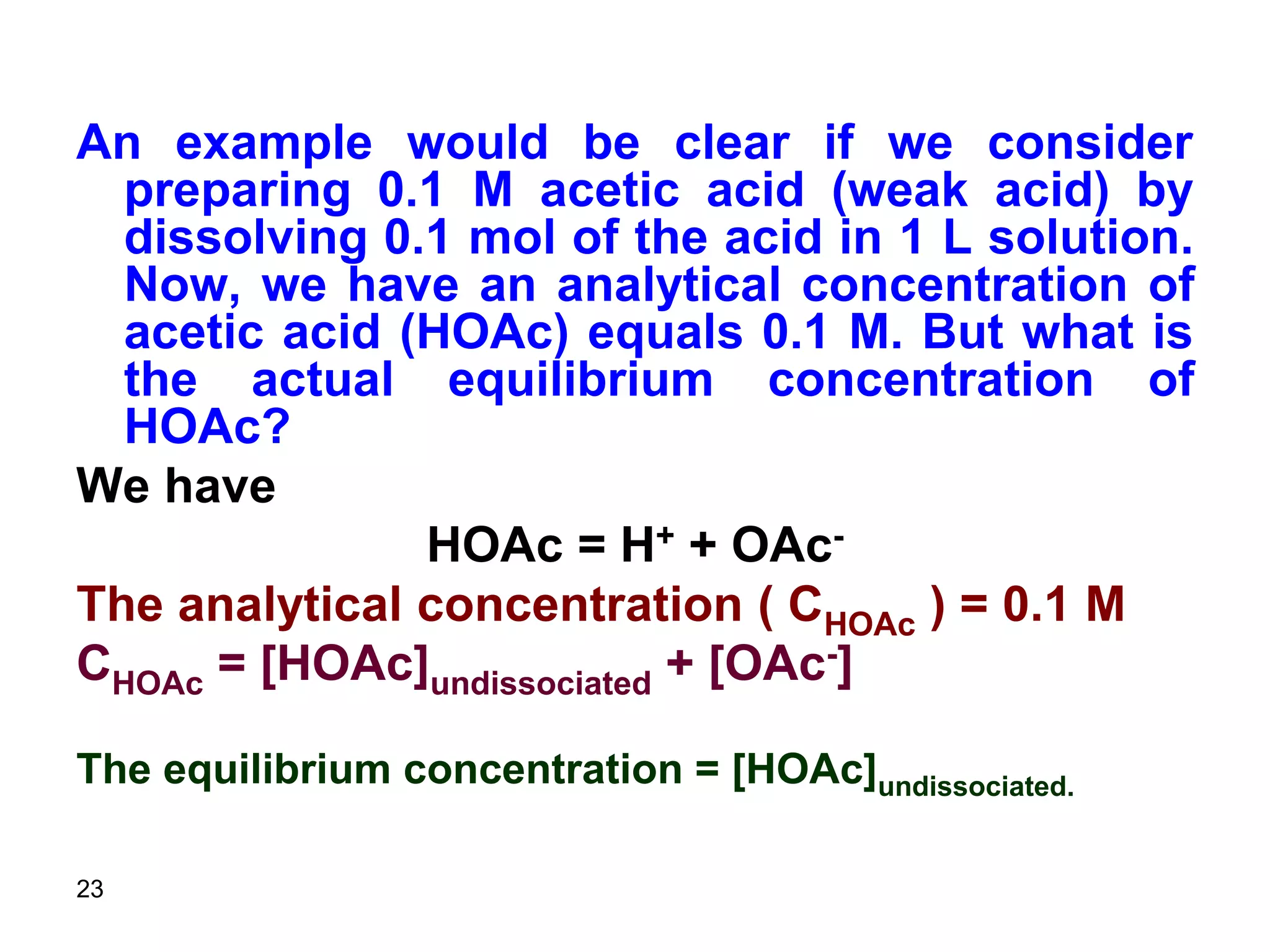 23
An example would be clear if we consider
preparing 0.1 M acetic acid (weak acid) by
dissolving 0.1 mol of the acid in 1 L solution.
Now, we have an analytical concentration of
acetic acid (HOAc) equals 0.1 M. But what is
the actual equilibrium concentration of
HOAc?
We have
HOAc = H+ + OAc-
The analytical concentration ( CHOAc ) = 0.1 M
CHOAc = [HOAc]undissociated + [OAc-]
The equilibrium concentration = [HOAc]undissociated.
 